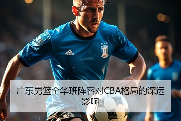 广东男篮全华班阵容对CBA格局的深远影响 | QYHSPORTS